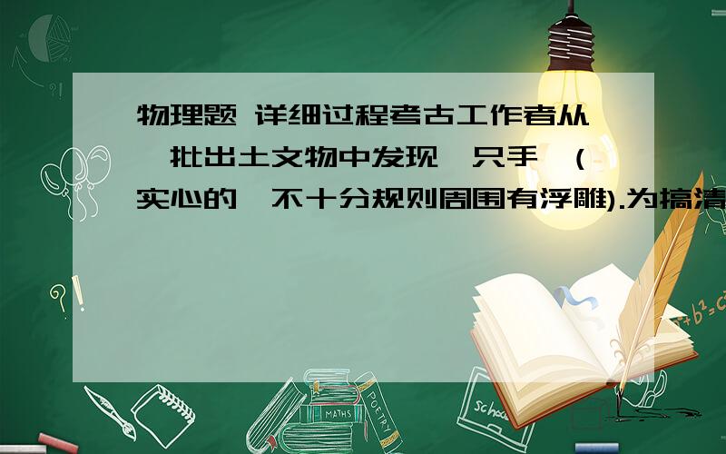 物理题 详细过程考古工作者从一批出土文物中发现一只手镯(实心的,不十分规则周围有浮雕).为搞清楚它究竟是什么材料制成的,考古人员决定测出它的密度看看.现在把这个任务交给,请你选