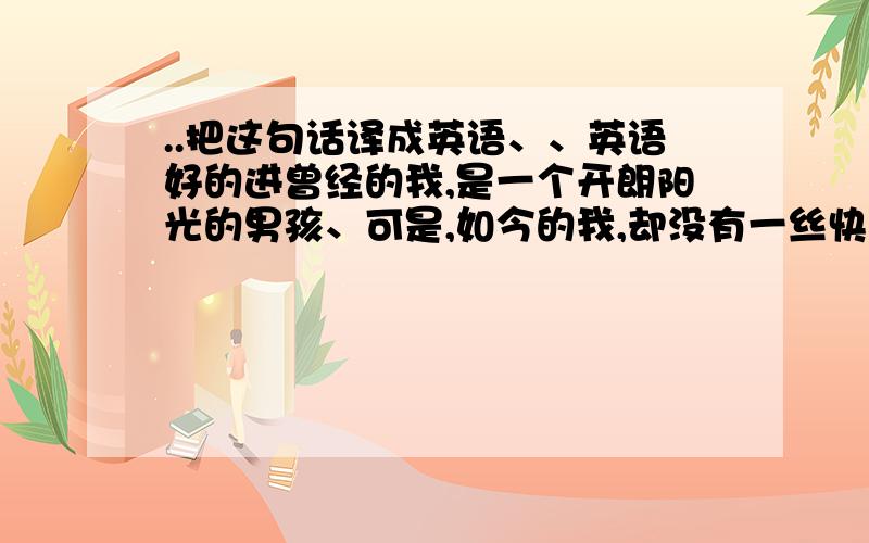 ..把这句话译成英语、、英语好的进曾经的我,是一个开朗阳光的男孩、可是,如今的我,却没有一丝快乐的意思,在同学面前强颜欢笑,只有自己知道内心的痛.