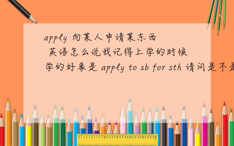 apply 向某人申请某东西 英语怎么说我记得上学的时候学的好象是 apply to sb for sth 请问是不是?