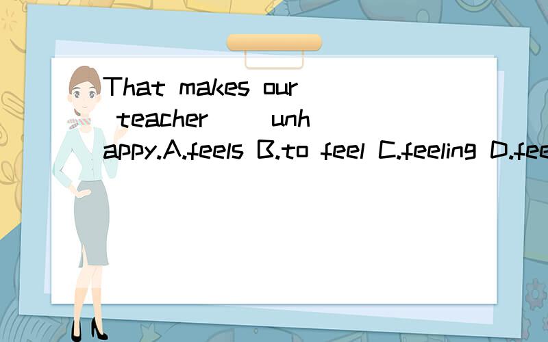 That makes our teacher( )unhappy.A.feels B.to feel C.feeling D.feel