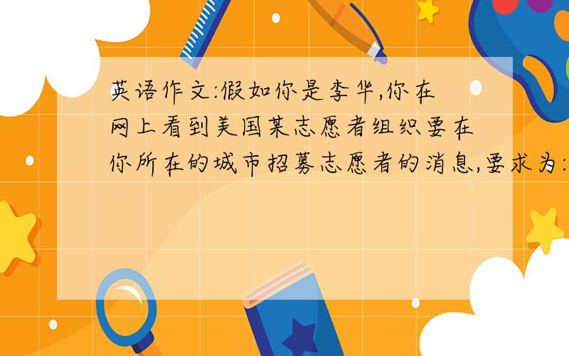 英语作文:假如你是李华,你在网上看到美国某志愿者组织要在你所在的城市招募志愿者的消息,要求为:龄18～25岁,性别不限,身体健康,英语流利,善于与人沟通,有医学护理经验者优先.你符合以