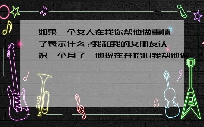 如果一个女人在找你帮他做事情了表示什么?我和我的女朋友认识一个月了,他现在开始叫我帮他做一些事情,我不知道是好地坏,