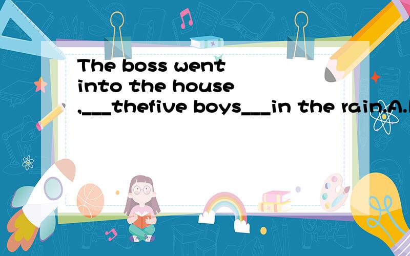 The boss went into the house,___thefive boys___in the rain.A.left;standing B.leaving;standing C.left;stand D.leaving;stand.