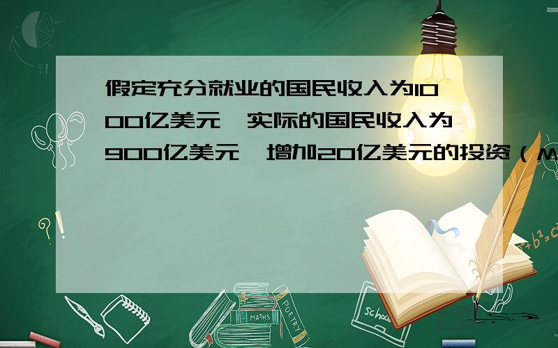 假定充分就业的国民收入为1000亿美元,实际的国民收入为900亿美元,增加20亿美元的投资（MPC=0.75）,经济将发生（ c ）.A 成本推动型通货膨胀B 达到充分就业状况C 需求不足的失业D 需求拉上型