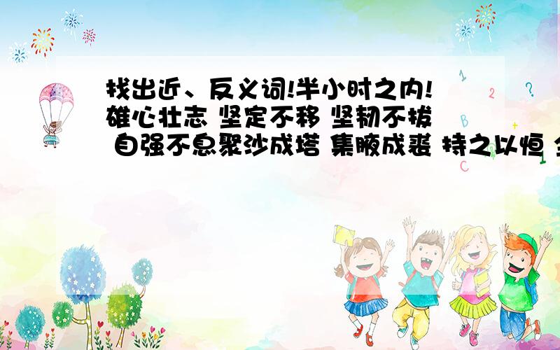 找出近、反义词!半小时之内!雄心壮志 坚定不移 坚韧不拔 自强不息聚沙成塔 集腋成裘 持之以恒 全力以赴知难而进 无坚不摧 知难而退 碌碌无为一曝十寒 寸进尺退 有始无终 半途而废近、