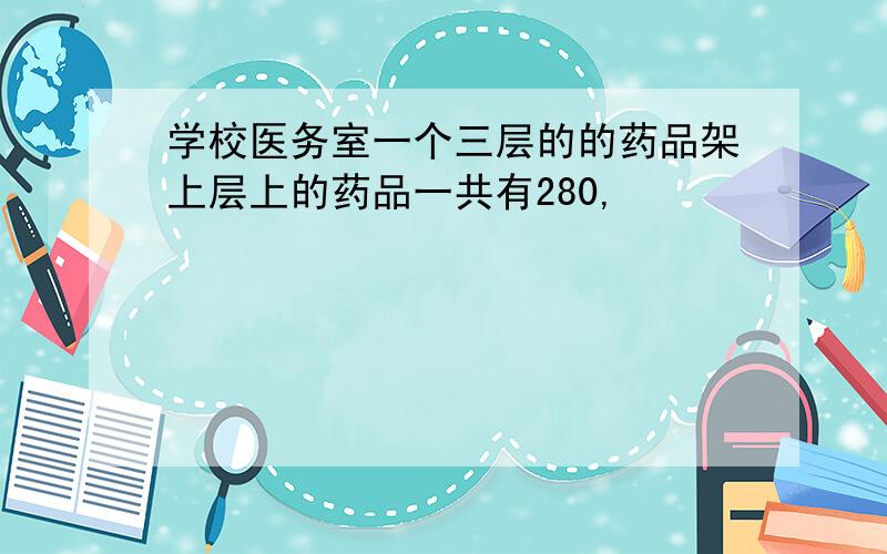 学校医务室一个三层的的药品架上层上的药品一共有280,