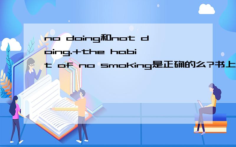 no doing和not doing.+the habit of no smoking是正确的么?书上讲动名词的否定式是应该用not+doing,那么把no改为not对么?麻烦讲一下原因比如I have the habit of no smoking。这个句子为什么of 后面很明显这个是