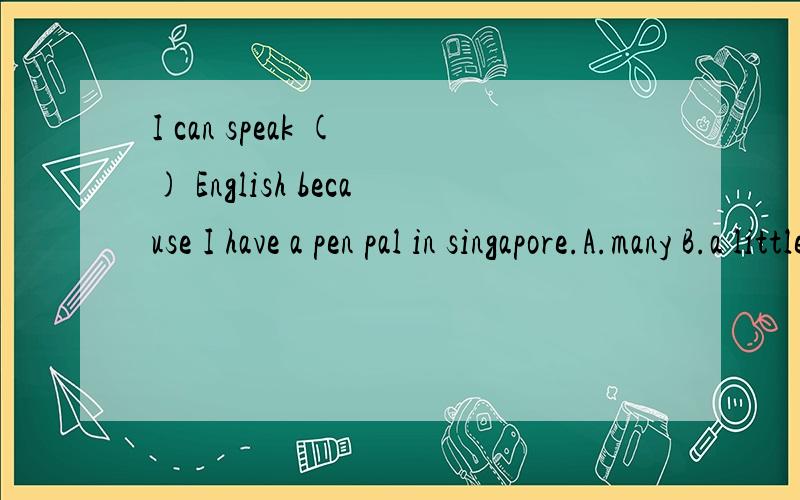 I can speak ( ) English because I have a pen pal in singapore.A.many B.a littleI can speak ( ) English because I have a pen pal in singapore.A.many B.a little C.a lot D.a few