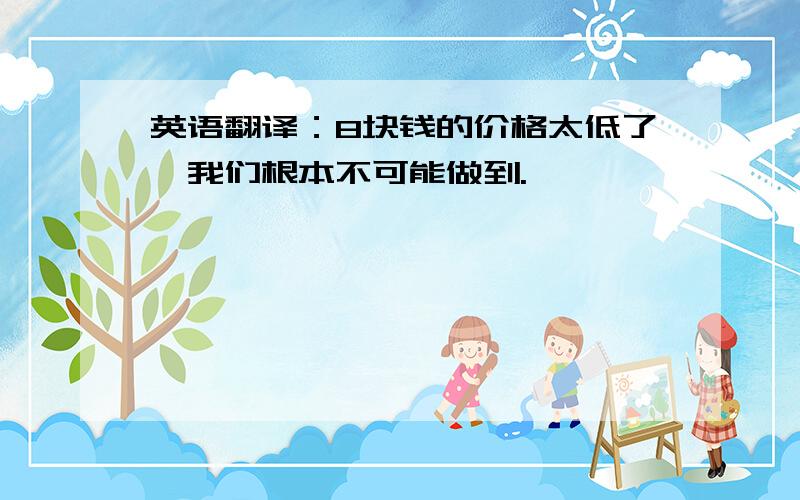 英语翻译：8块钱的价格太低了,我们根本不可能做到.