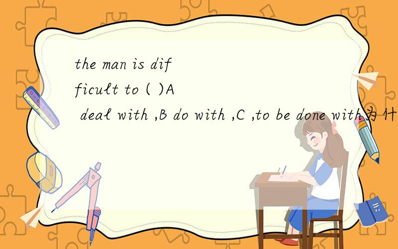 the man is difficult to ( )A deal with ,B do with ,C ,to be done with为什么A ,这个句子的意思是这个男的很男对付.那对付的意思时候：deal with =do with.为什么这里不选其他的,还有这里 对付和主语之间不是动