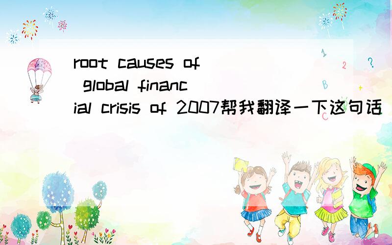 root causes of global financial crisis of 2007帮我翻译一下这句话 不要翻译机器 请问这句话做ESSAY题目可以不可以，如果不合适，