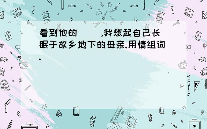 看到他的（ ）,我想起自己长眠于故乡地下的母亲.用情组词.