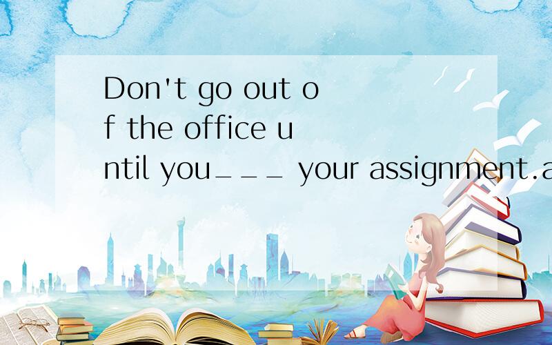 Don't go out of the office until you___ your assignment.a.finish b.have finishwhich one is better?