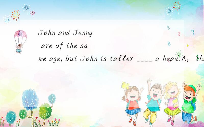 John and Jenny are of the same age, but John is taller ____ a head.A：thanB：withC：byD：over