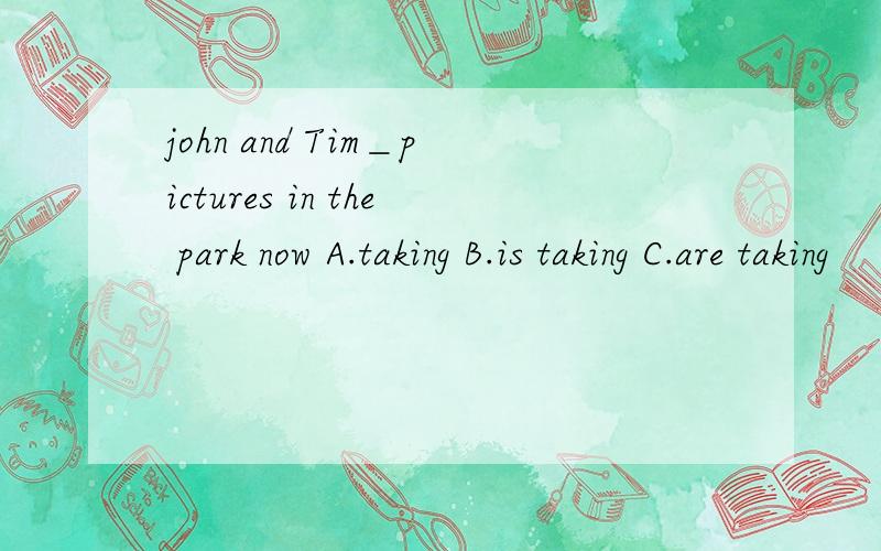 john and Tim＿pictures in the park now A.taking B.is taking C.are taking