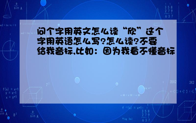 问个字用英文怎么读“欣”这个字用英语怎么写?怎么读?不要给我音标,比如：因为我看不懂音标