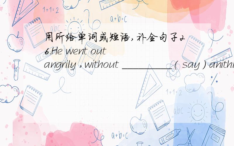 用所给单词或短语,补全句子26.He went out angrily ,without _________( say ) anithing .27.We should be _________( care ) with electricity .28.You are _________( fool ) if you do not try it .29.The music _________( sound ) beautiful .I am rea