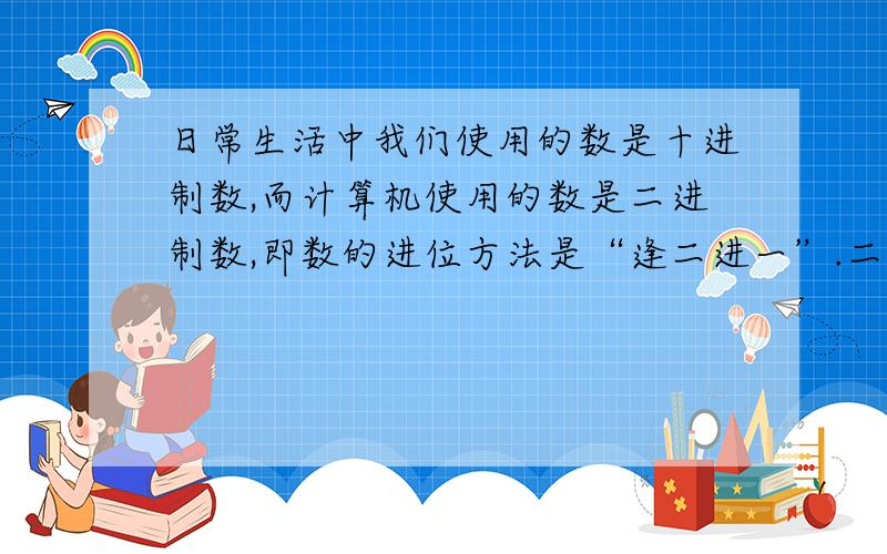 日常生活中我们使用的数是十进制数,而计算机使用的数是二进制数,即数的进位方法是“逢二进一”.二进制数只使用数字0、1,如二进制数1101（2）=1×2的3次方+1×2的平方+0×2+1=13（10）（十进制