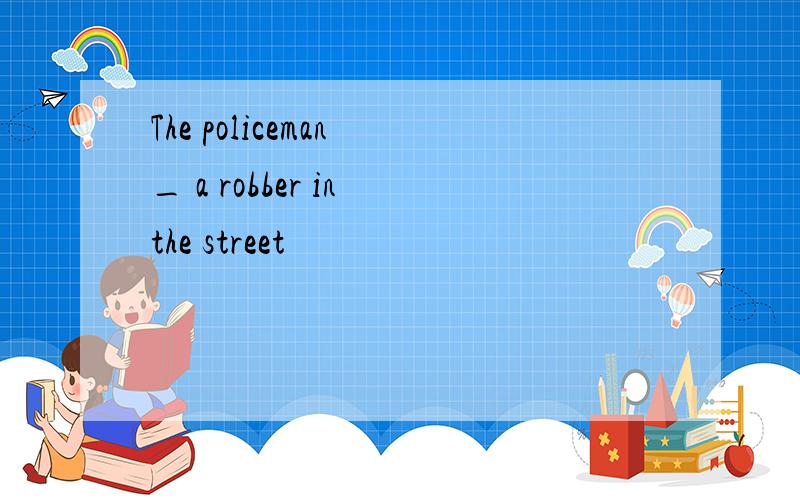 The policeman _ a robber in the street