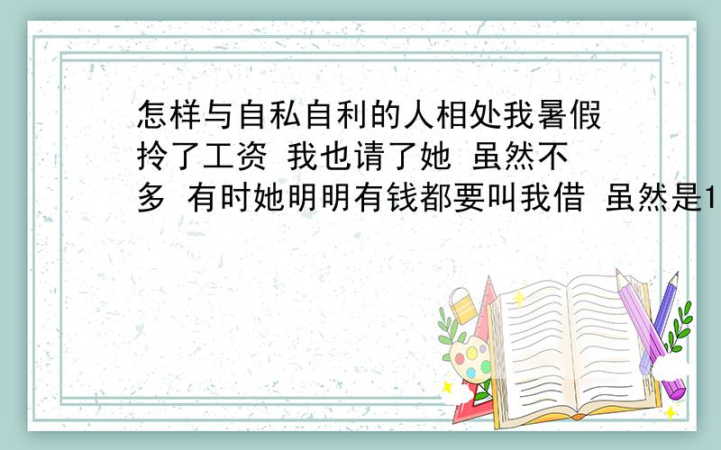 怎样与自私自利的人相处我暑假拎了工资 我也请了她 虽然不多 有时她明明有钱都要叫我借 虽然是1元不多 但是每次都不还 她有了钱 却说她给她妈了 可我几次都看到她很多钱 也不请我吃东