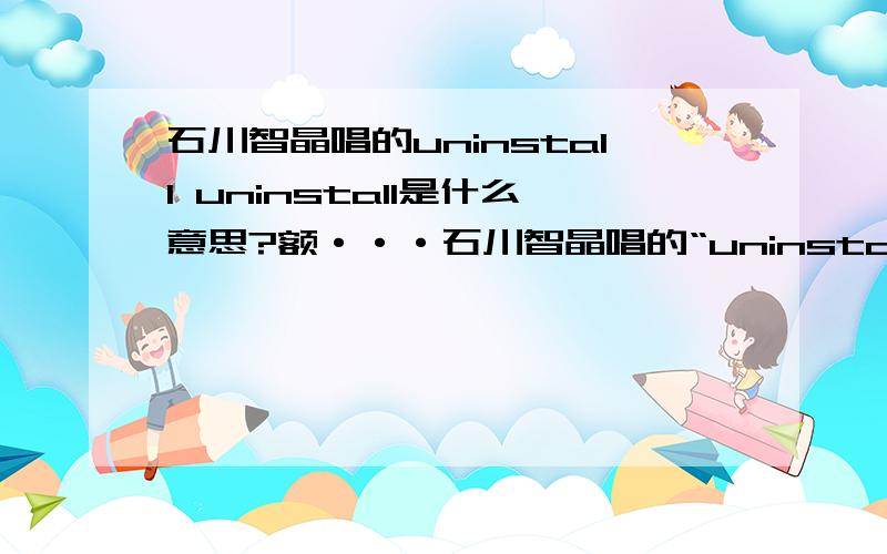 石川智晶唱的uninstall uninstall是什么意思?额···石川智晶唱的“uninstall ”里的uninstall也是这个意思吗