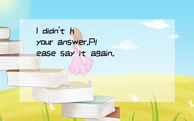 I didn't h___ your answer.Please say it again.