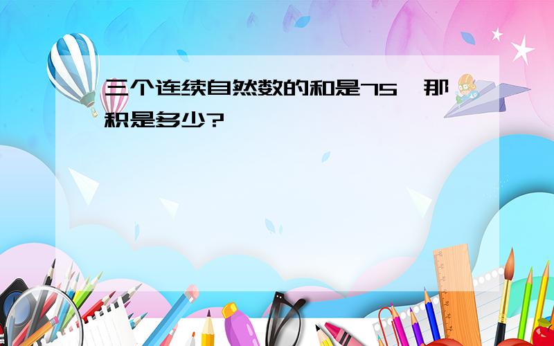 三个连续自然数的和是75,那积是多少?