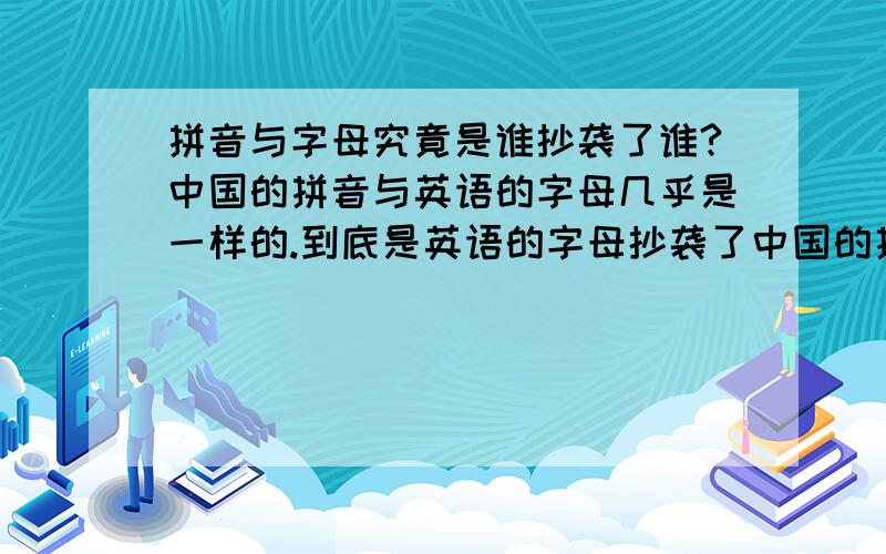 拼音与字母究竟是谁抄袭了谁?中国的拼音与英语的字母几乎是一样的.到底是英语的字母抄袭了中国的拼音,还是拼音仿效了字母?