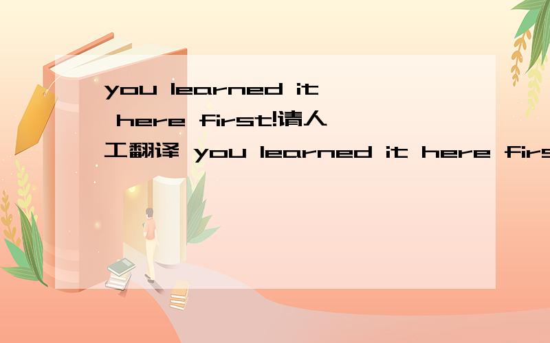you learned it here first!请人工翻译 you learned it here first!