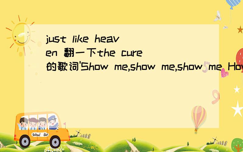 just like heaven 翻一下the cure的歌词'Show me,show me,show me How you do that trick The one that makes me scream,' she said 'The one that makes me laugh,' she said And threw her arms around my neck 'Show me how you do it And I promise you,I pro