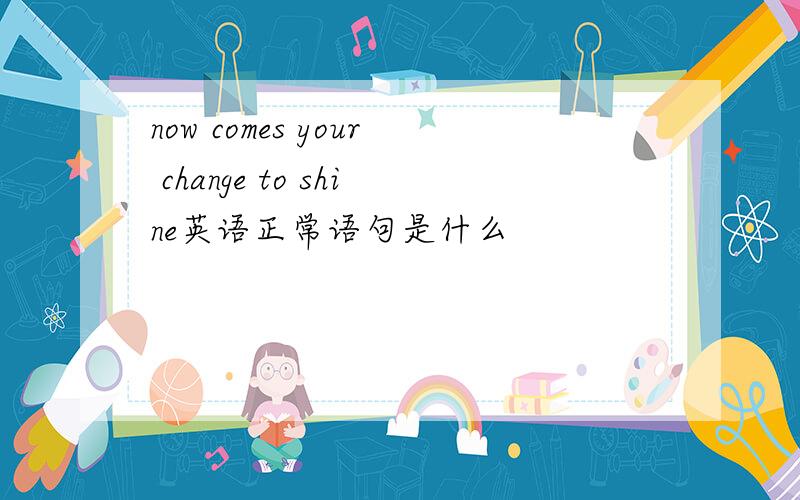 now comes your change to shine英语正常语句是什么