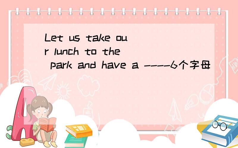 Let us take our lunch to the park and have a ----6个字母