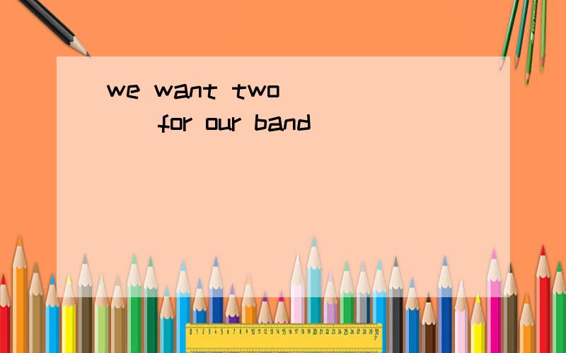 we want two ____for our band