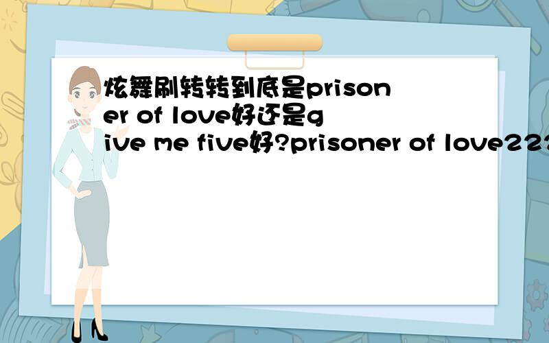 炫舞刷转转到底是prisoner of love好还是give me five好?prisoner of love222p give me five236pgive me five p多,为什么很多人还是讲prisoner of love 好