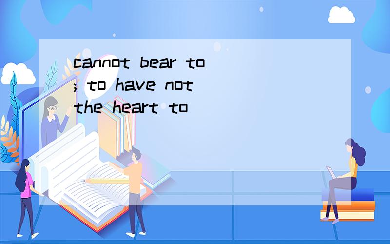 cannot bear to; to have not the heart to