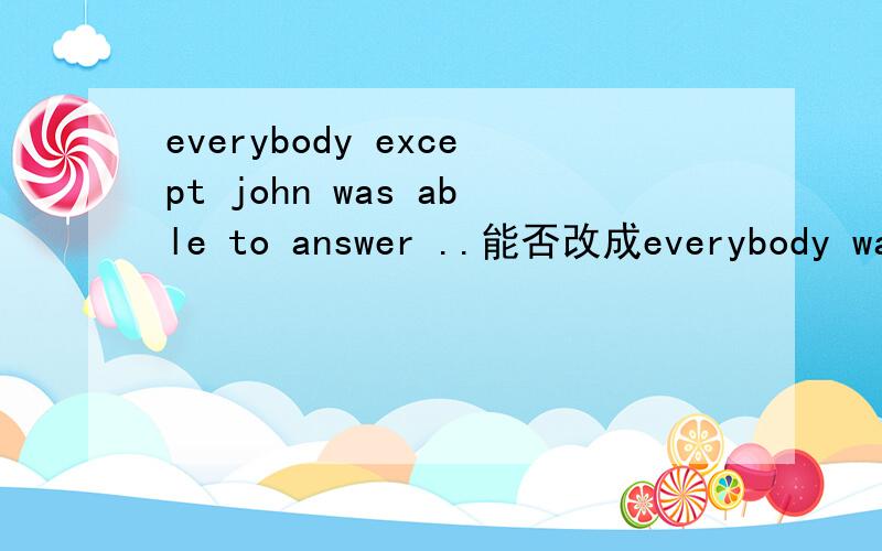 everybody except john was able to answer ..能否改成everybody was able to answer except john