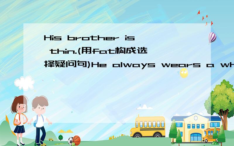 His brother is thin.(用fat构成选择疑问句)He always wears a white T-shirt (一般疑问句）把wears改成wear吗?选择We must stop ( ) there because it is dangerous.A.to go B.going C.going to D.go句型转换would you like to go swimming?(