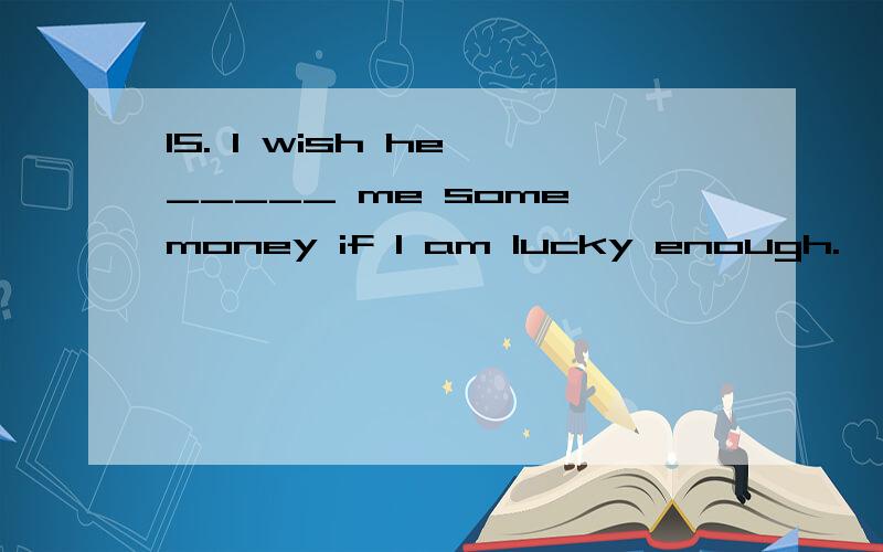 15. I wish he _____ me some money if I am lucky enough.      A. had lent                                         B. lent      C. would lend                             D. lends答案是C,请说明为什么B不行啊?