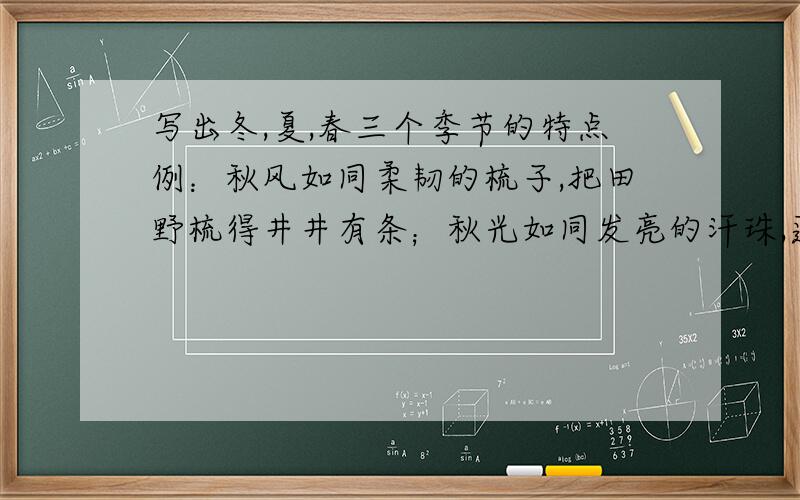 写出冬,夏,春三个季节的特点例：秋风如同柔韧的梳子,把田野梳得井井有条；秋光如同发亮的汗珠,蓬蓬勃勃在田野上闪耀.走在秋天,头顶有明丽的阳光照耀；捡一片黄叶悄悄的珍藏 ,秋天永