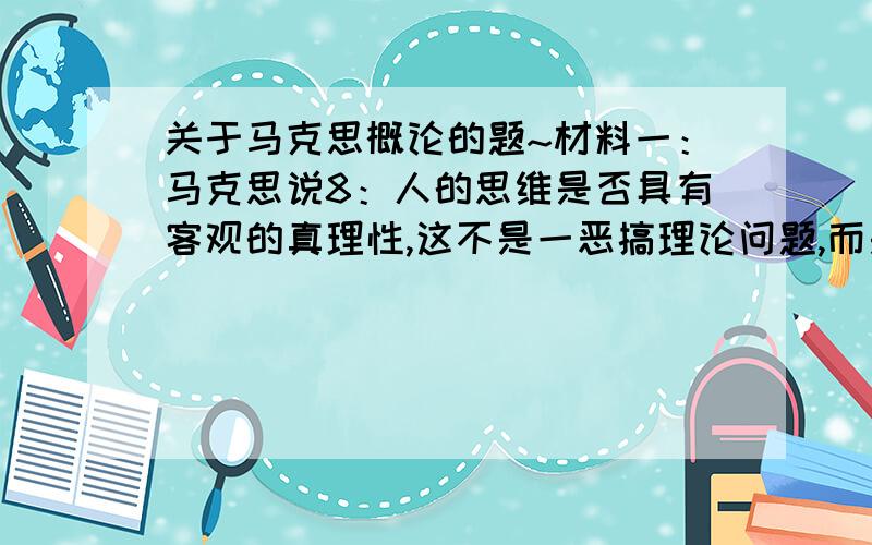 关于马克思概论的题~材料一：马克思说8：人的思维是否具有客观的真理性,这不是一恶搞理论问题,而是一个时间的问题.人应该在实践中证明自己的思维真理性,及自己的思维的现实性和力量.