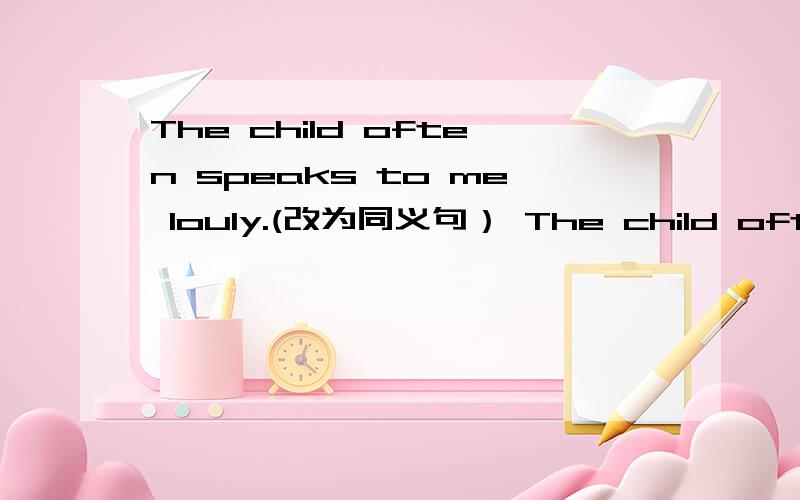 The child often speaks to me louly.(改为同义句） The child often speaks to me＿ ＿ ＿voice.The child often speaks to me louly.(改为同义句）The child often speaks to me＿ ＿ ＿voice.