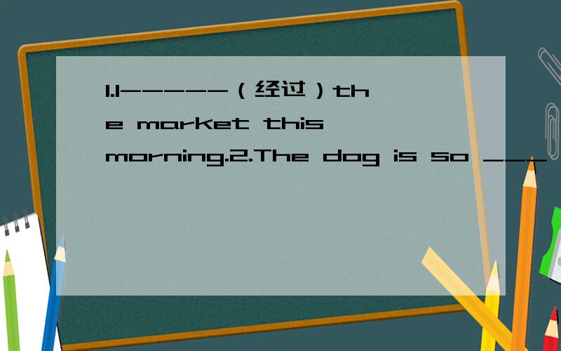 1.I-----（经过）the market this morning.2.The dog is so ___