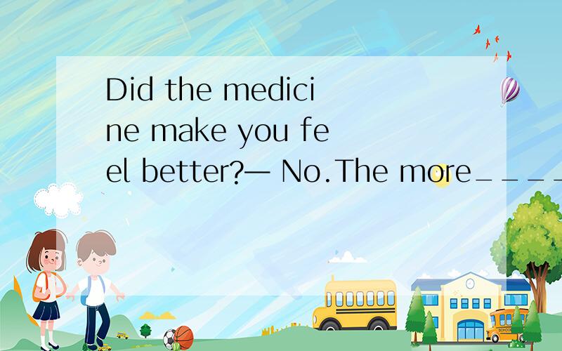 Did the medicine make you feel better?— No.The more_________,_________ I feel.a.medicine I tDid the medicine make you feel better?— No.The more_________,_________ I feel.a.medicine I take; and the worse b.medicine I take; the worse c.I take medic