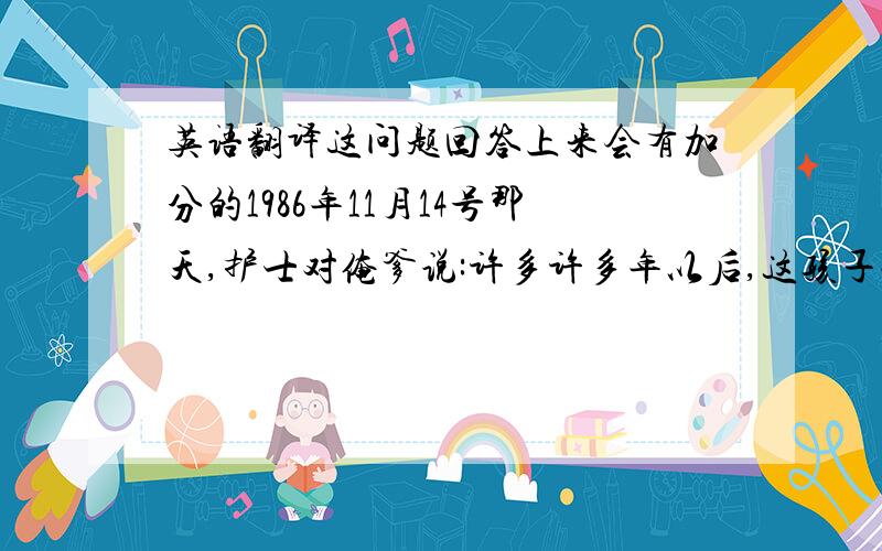 英语翻译这问题回答上来会有加分的1986年11月14号那天,护士对俺爹说:许多许多年以后,这孩子会相当滴牛B!就这句话.两个6级英语博士翻译不透.谁能帮我翻译一下.这句话可以翻译成英文而且