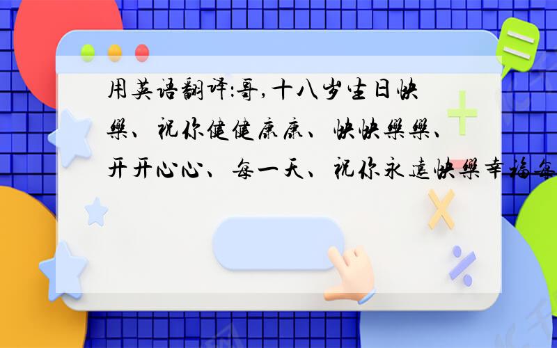 用英语翻译：哥,十八岁生日快乐、祝你健健康康、快快乐乐、开开心心、每一天、祝你永远快乐幸福每一天!