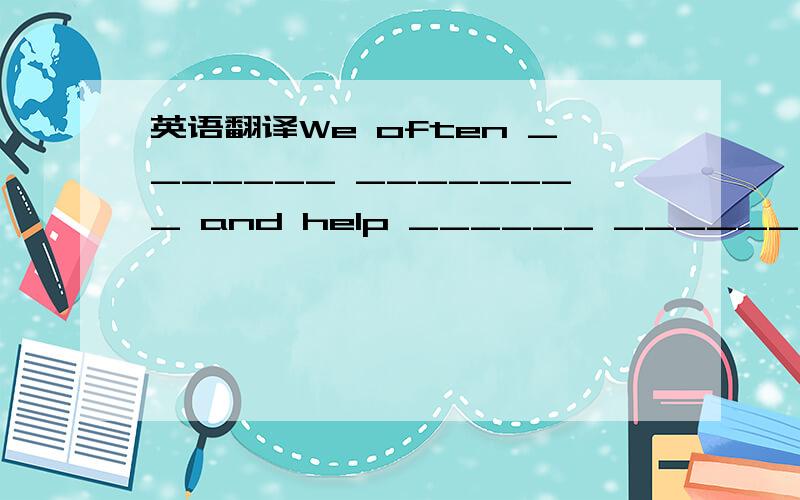 英语翻译We often _______ ________ and help ______ ________ .