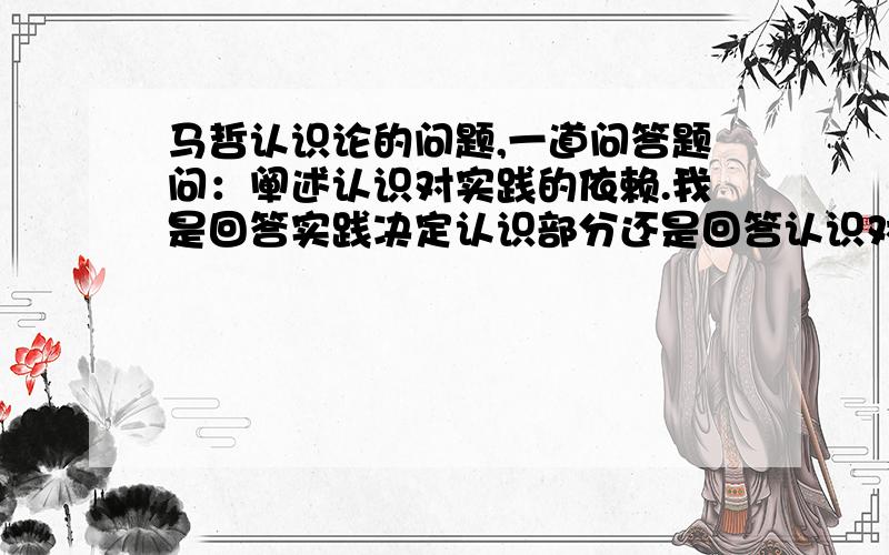 马哲认识论的问题,一道问答题问：阐述认识对实践的依赖.我是回答实践决定认识部分还是回答认识对实践的反作用部分,这个和实践决定认识有什么区别