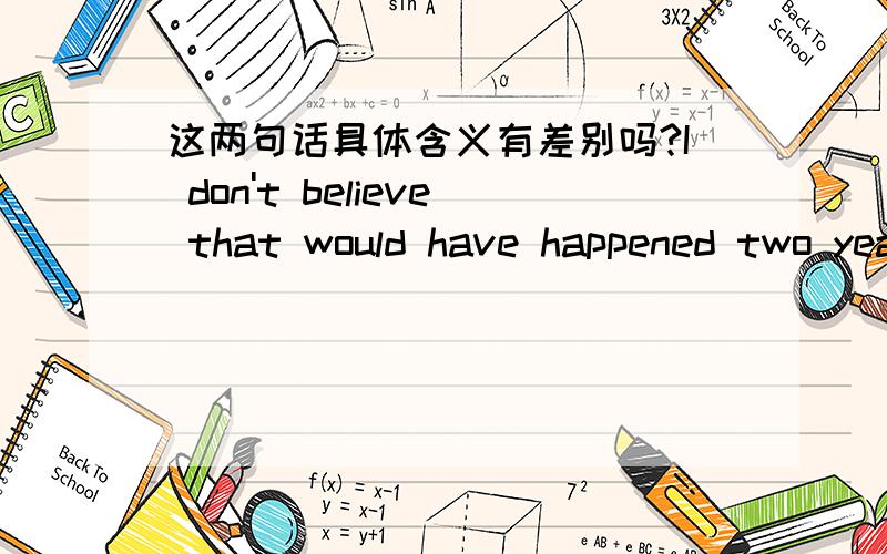 这两句话具体含义有差别吗?I don't believe that would have happened two years ago.I don't believe that would  happen two years ago.去掉would行不行?是什么意思?I don't believe that  happened two years ago.和上句中哪一句意思