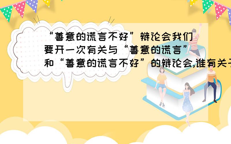 “善意的谎言不好”辩论会我们要开一次有关与“善意的谎言”和“善意的谎言不好”的辩论会,谁有关于生活中“善意的谎言不好”的事例和演讲稿?