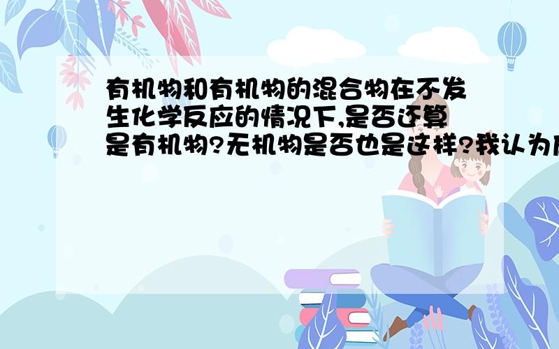 有机物和有机物的混合物在不发生化学反应的情况下,是否还算是有机物?无机物是否也是这样?我认为应该是混合物而不是有机物,但是也有人认为还是有机物,到底哪个是正确的呢?